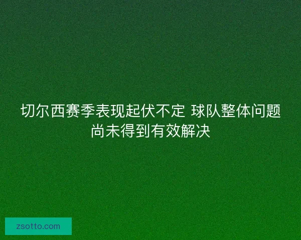 切尔西赛季表现起伏不定 球队整体问题尚未得到有效解决