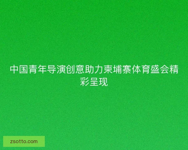 中国青年导演创意助力柬埔寨体育盛会精彩呈现
