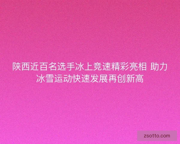 陕西近百名选手冰上竞速精彩亮相 助力冰雪运动快速发展再创新高
