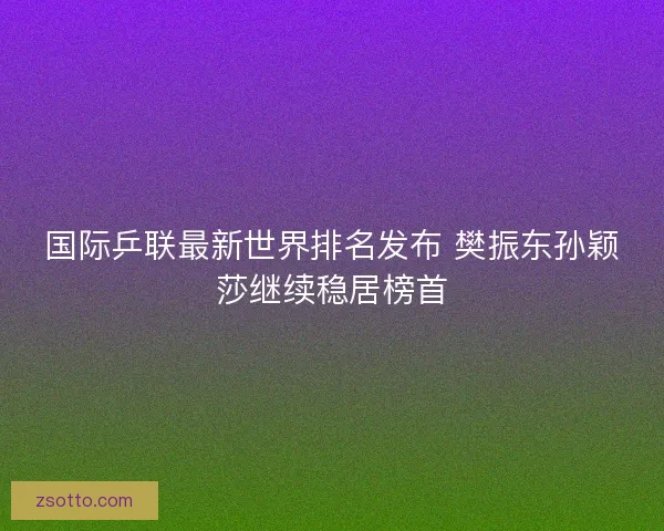国际乒联最新世界排名发布 樊振东孙颖莎继续稳居榜首