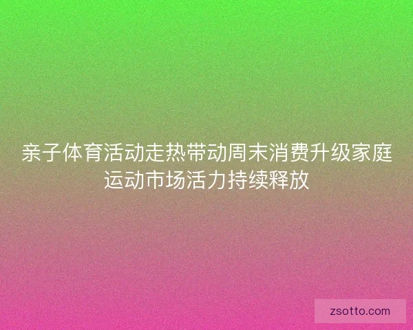 亲子体育活动走热带动周末消费升级家庭运动市场活力持续释放