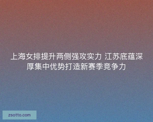 上海女排提升两侧强攻实力 江苏底蕴深厚集中优势打造新赛季竞争力