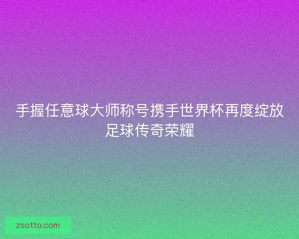 手握任意球大师称号携手世界杯再度绽放足球传奇荣耀